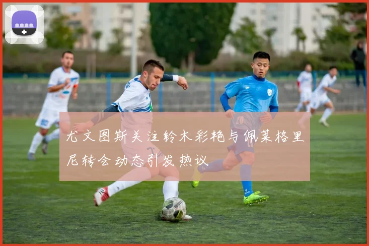 尤文图斯关注铃木彩艳与佩莱格里尼转会动态引发热议